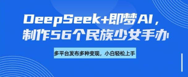 DeepSeek+即梦AI，制作56个民族少女手办，附详细教程+变现方向-项目创薪