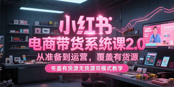 小红书电商带货系统课2.0，从准备到运营，覆盖有货源无货源双模式教学-项目创薪