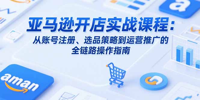 亚马逊开店实战课程：从账号注册、选品策略到运营推广的全链路操作指南-项目创薪