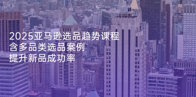 2025亚马逊选品趋势课程，含多品类选品案例，提升新品成功率-项目创薪
