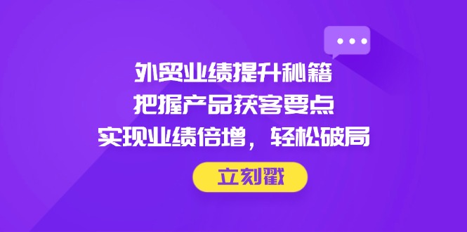 外贸业绩提升秘籍，把握产品获客要点，实现业绩倍增，轻松破局-项目创薪