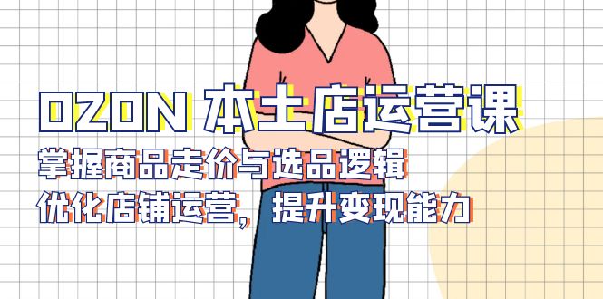 OZON 本土店运营课，掌握商品走价与选品逻辑，优化店铺运营，提升变现能力-项目创薪