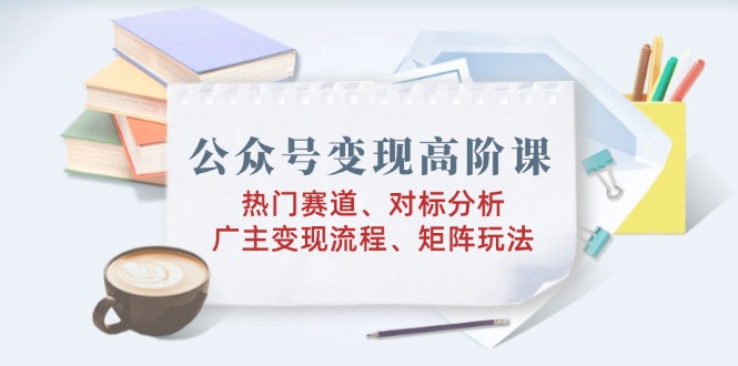 公众号变现高阶课：热门赛道、对标分析、广告主变现流程、矩阵玩法-项目创薪