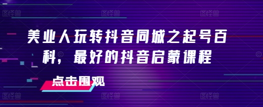 美业人玩转抖音同城之起号百科，最好的抖音启蒙课程-项目创薪