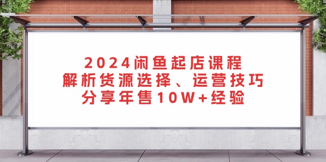 2024闲鱼起店课程：解析货源选择、运营技巧，分享年售10W+经验-项目创薪