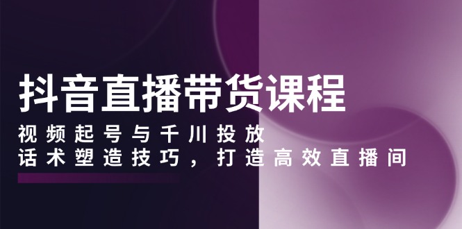 抖音直播带货课程，视频起号与千川投放，话术塑造技巧，打造高效直播间-项目创薪