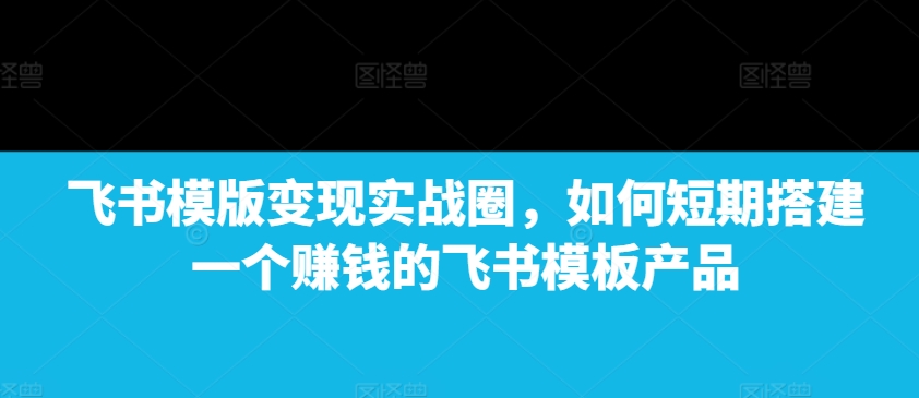 飞书模版变现实战圈，如何短期搭建一个赚钱的飞书模板产品-项目创薪